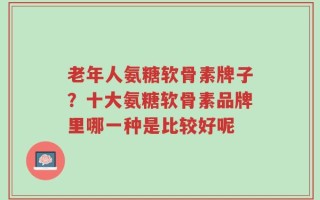 老年人氨糖软骨素牌子？十大氨糖软骨素品牌里哪一种是比较好呢