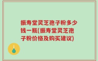 振寿堂灵芝孢子粉多少钱一瓶(振寿堂灵芝孢子粉价格及购买建议)