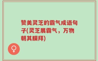 赞美灵芝的霸气成语句子(灵芝展霸气，万物朝其膜拜)