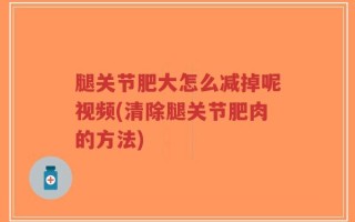 腿关节肥大怎么减掉呢视频(清除腿关节肥肉的方法)