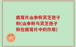 鹿茸片山参粉灵芝孢子粉(山参粉与灵芝孢子粉在鹿茸片中的作用)