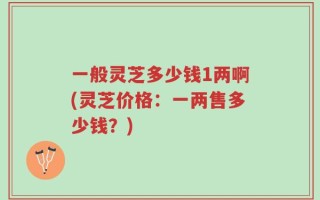 一般灵芝多少钱1两啊(灵芝价格：一两售多少钱？)