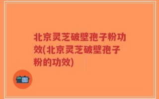 北京灵芝破壁孢子粉功效(北京灵芝破壁孢子粉的功效)