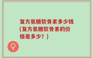 复方氨糖软骨素多少钱(复方氨糖软骨素的价格是多少？)