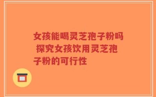 女孩能喝灵芝孢子粉吗 探究女孩饮用灵芝孢子粉的可行性