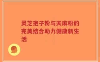 灵芝孢子粉与天麻粉的完美结合助力健康新生活
