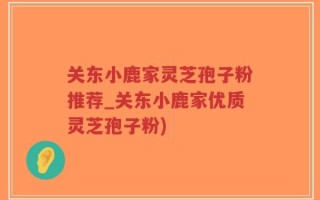关东小鹿家灵芝孢子粉推荐_关东小鹿家优质灵芝孢子粉)