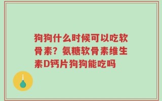 狗狗什么时候可以吃软骨素？氨糖软骨素维生素D钙片狗狗能吃吗