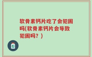 软骨素钙片吃了会犯困吗(软骨素钙片会导致犯困吗？)