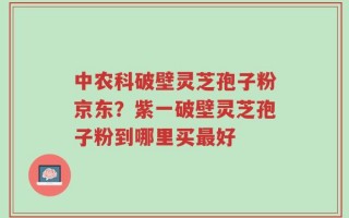 中农科破壁灵芝孢子粉京东？紫一破壁灵芝孢子粉到哪里买最好