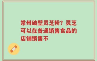 常州破壁灵芝粉？灵芝可以在普通销售食品的店铺销售不