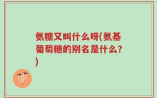 氨糖又叫什么呀(氨基葡萄糖的别名是什么？)