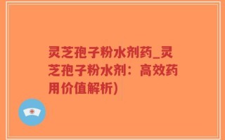 灵芝孢子粉水剂药_灵芝孢子粉水剂：高效药用价值解析)