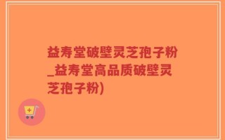 益寿堂破壁灵芝孢子粉_益寿堂高品质破壁灵芝孢子粉)