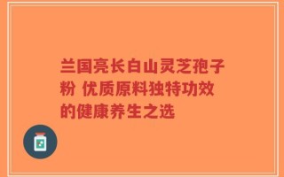 兰国亮长白山灵芝孢子粉 优质原料独特功效的健康养生之选