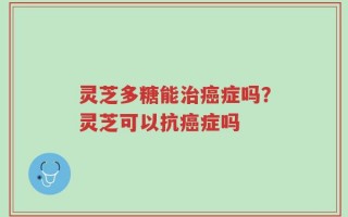 灵芝多糖能治癌症吗？灵芝可以抗癌症吗