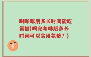 喝咖啡后多长时间能吃氨糖(喝完咖啡后多长时间可以食用氨糖？)