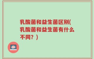 乳酸菌和益生菌区别(乳酸菌和益生菌有什么不同？)