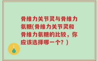 骨维力关节灵与骨维力氨糖(骨维力关节灵和骨维力氨糖的比较，你应该选择哪一个？)