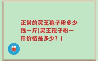 正常的灵芝孢子粉多少钱一斤(灵芝孢子粉一斤价格是多少？)