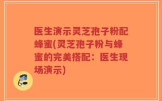 医生演示灵芝孢子粉配蜂蜜(灵芝孢子粉与蜂蜜的完美搭配：医生现场演示)