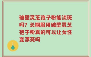 破壁灵芝孢子粉能淡斑吗？长期服用破壁灵芝孢子粉真的可以让女性变漂亮吗