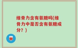维骨力含有氨糖吗(维骨力中是否含有氨糖成分？)