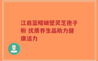 江启蓝帽破壁灵芝孢子粉 优质养生品助力健康活力