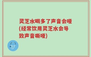 灵芝水喝多了声音会哑(经常饮用灵芝水会导致声音嘶哑)