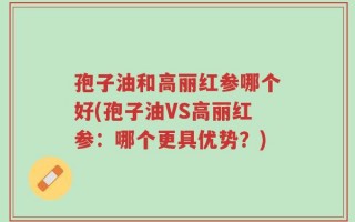 孢子油和高丽红参哪个好(孢子油VS高丽红参：哪个更具优势？)