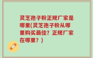 灵芝孢子粉正规厂家是哪里(灵芝孢子粉从哪里购买最佳？正规厂家在哪里？)