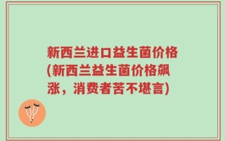 新西兰进口益生菌价格(新西兰益生菌价格飙涨，消费者苦不堪言)