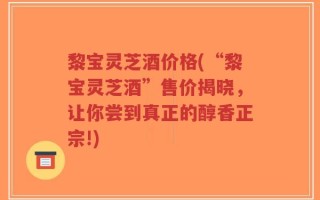 黎宝灵芝酒价格(“黎宝灵芝酒”售价揭晓，让你尝到真正的醇香正宗!)