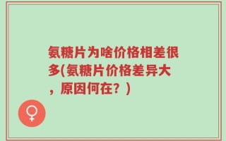 氨糖片为啥价格相差很多(氨糖片价格差异大，原因何在？)
