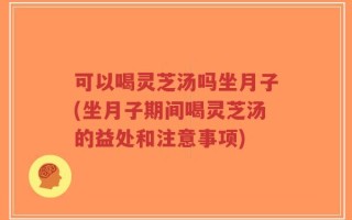 可以喝灵芝汤吗坐月子(坐月子期间喝灵芝汤的益处和注意事项)