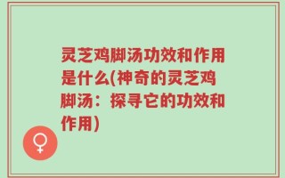 灵芝鸡脚汤功效和作用是什么(神奇的灵芝鸡脚汤：探寻它的功效和作用)