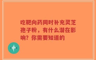 吃靶向药同时补充灵芝孢子粉，有什么潜在影响？你需要知道的