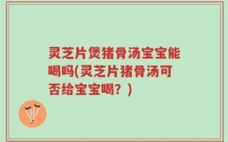 灵芝片煲猪骨汤宝宝能喝吗(灵芝片猪骨汤可否给宝宝喝？)