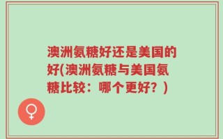 澳洲氨糖好还是美国的好(澳洲氨糖与美国氨糖比较：哪个更好？)
