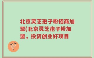 北京灵芝孢子粉招商加盟(北京灵芝孢子粉加盟，投资创业好项目