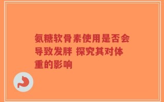 氨糖软骨素使用是否会导致发胖 探究其对体重的影响