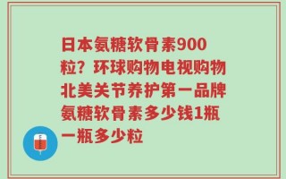 日本氨糖软骨素900粒？环球购物电视购物北美关节养护第一品牌氨糖软骨素多少钱1瓶一瓶多少粒