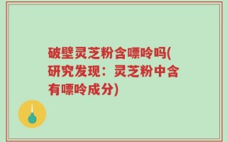 破壁灵芝粉含嘌呤吗(研究发现：灵芝粉中含有嘌呤成分)