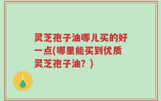 灵芝孢子油哪儿买的好一点(哪里能买到优质灵芝孢子油？)