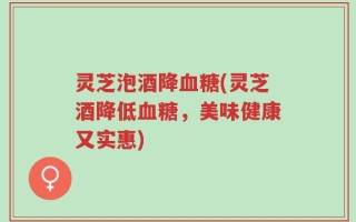 灵芝泡酒降血糖(灵芝酒降低血糖，美味健康又实惠)