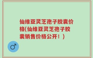 仙维亚灵芝孢子胶囊价格(仙维亚灵芝孢子胶囊销售价格公开！)