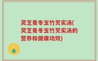 灵芝麦冬玉竹芡实汤(灵芝麦冬玉竹芡实汤的营养和健康功效)