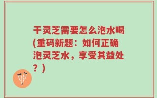 干灵芝需要怎么泡水喝(重码新题：如何正确泡灵芝水，享受其益处？)