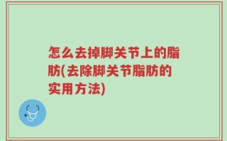 怎么去掉脚关节上的脂肪(去除脚关节脂肪的实用方法)
