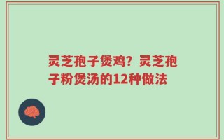 灵芝孢子煲鸡？灵芝孢子粉煲汤的12种做法